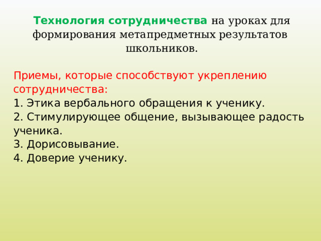 Технология сотрудничества на уроках для формирования метапредметных результатов школьников. Приемы, которые способствуют укреплению сотрудничества: 1. Этика вербального обращения к ученику. 2. Стимулирующее общение, вызывающее радость ученика. 3. Дорисовывание. 4. Доверие ученику.     