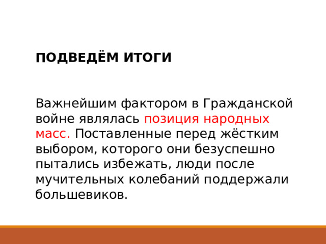 ПОДВЕДЁМ ИТОГИ Важнейшим фактором в Гражданской войне являлась позиция народных масс. Поставленные перед жёстким выбором, которого они безуспешно пытались избежать, люди после мучительных колебаний поддержали большевиков. 