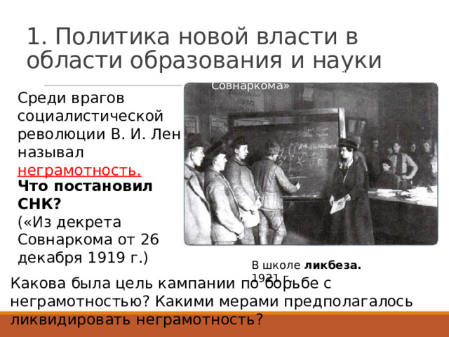 1. Политика новой власти в области образования и науки Стр. 78 прочитать «Декрет Совнаркома» Среди врагов социалистической революции В. И. Ленин называл неграмотность. Что постановил СНК? («Из декрета Совнаркома от 26 декабря 1919 г.) В школе ликбеза. 1921 г. Какова была цель кампании по борьбе с неграмотностью? Какими мерами предполагалось ликвидировать неграмотность? 