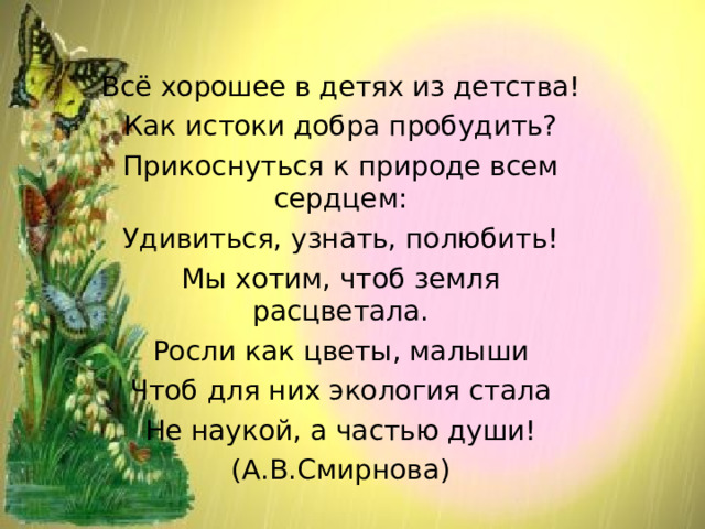 Всё хорошее в детях из детства! Как истоки добра пробудить? Прикоснуться к природе всем сердцем: Удивиться, узнать, полюбить! Мы хотим, чтоб земля расцветала. Росли как цветы, малыши Чтоб для них экология стала Не наукой, а частью души! (А.В.Смирнова) 