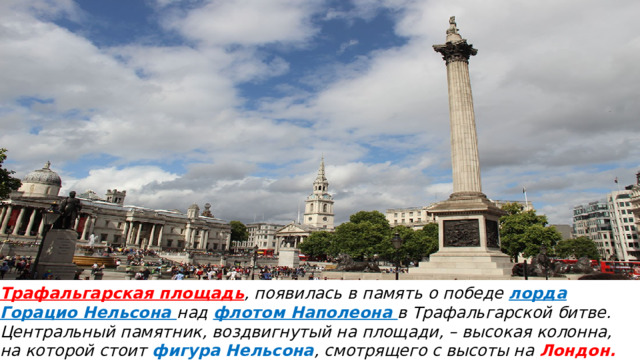 Трафальгарская площадь , появилась в память о победе лорда Горацио Нельсона над флотом Наполеона в Трафальгарской битве.  Центральный памятник, воздвигнутый на площади, – высокая колонна, на которой стоит фигура Нельсона , смотрящего с высоты на Лондон.  