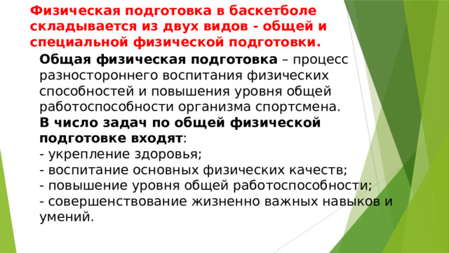 Физическая подготовка в баскетболе складывается из двух видов - общей и специальной физической подготовки.          Общая физическая подготовка  – процесс разностороннего воспитания физических способностей и повышения уровня общей работоспособности организма спортсмена. В число задач по общей физической подготовке входят : - укрепление здоровья; - воспитание основных физических качеств; - повышение уровня общей работоспособности; - совершенствование жизненно важных навыков и умений. 