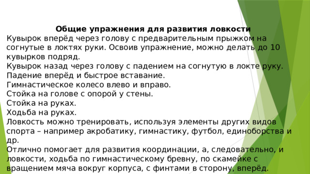 Общие упражнения для развития ловкости Кувырок вперёд через голову с предварительным прыжком на согнутые в локтях руки. Освоив упражнение, можно делать до 10 кувырков подряд. Кувырок назад через голову с падением на согнутую в локте руку. Падение вперёд и быстрое вставание. Гимнастическое колесо влево и вправо. Стойка на голове с опорой у стены. Стойка на руках. Ходьба на руках. Ловкость можно тренировать, используя элементы других видов спорта – например акробатику, гимнастику, футбол, единоборства и др. Отлично помогает для развития координации, а, следовательно, и ловкости, ходьба по гимнастическому бревну, по скамейке с вращением мяча вокруг корпуса, с финтами в сторону, вперёд. 