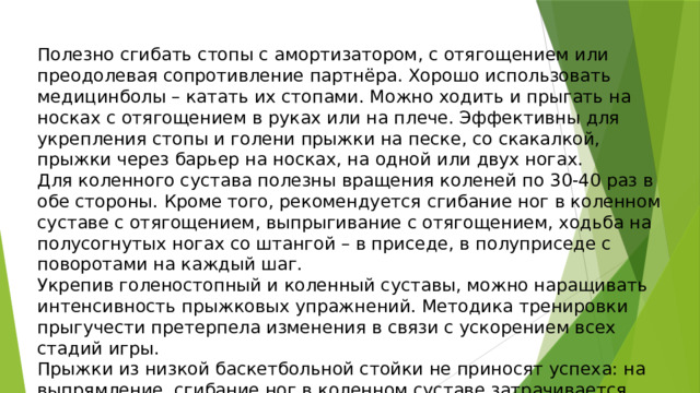 Полезно сгибать стопы с амортизатором, с отягощением или преодолевая сопротивление партнёра. Хорошо использовать медицинболы – катать их стопами. Можно ходить и прыгать на носках с отягощением в руках или на плече. Эффективны для укрепления стопы и голени прыжки на песке, со скакалкой, прыжки через барьер на носках, на одной или двух ногах. Для коленного сустава полезны вращения коленей по 30-40 раз в обе стороны. Кроме того, рекомендуется сгибание ног в коленном суставе с отягощением, выпрыгивание с отягощением, ходьба на полусогнутых ногах со штангой – в приседе, в полуприседе с поворотами на каждый шаг. Укрепив голеностопный и коленный суставы, можно наращивать интенсивность прыжковых упражнений. Методика тренировки прыгучести претерпела изменения в связи с ускорением всех стадий игры. Прыжки из низкой баскетбольной стойки не приносят успеха: на выпрямление, сгибание ног в коленном суставе затрачивается драгоценное время, и зачастую мяч достаётся сопернику с более «заряженной» стопой и менее согнутыми в коленных суставах ногами. 