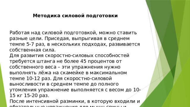 Методика силовой подготовки Работая над силовой подготовкой, можно ставить разные цели. Приседая, выпрыгивая в среднем темпе 5-7 раз, в нескольких подходах, развивается собственная сила. Для развития скоростно-силовых способностей требуется штанга не более 45 процентов от собственного веса – эти упражнения нужно выполнять лёжа на скамейке в максимальном темпе 10-12 раз. Для скоростно-силовой выносливости в среднем темпе до полного утомления упражнение выполняется с весом до 10-15 кг 15-20 раз. После интенсивной разминки, в которую входили и обязательные упражнения для мышц спины и живота, начиналась круговая тренировка. 