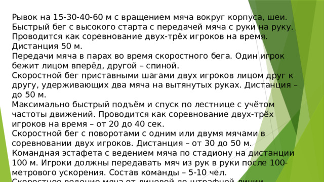 Рывок на 15-30-40-60 м с вращением мяча вокруг корпуса, шеи. Быстрый бег с высокого старта с передачей мяча с руки на руку. Проводится как соревнование двух-трёх игроков на время. Дистанция 50 м. Передачи мяча в парах во время скоростного бега. Один игрок бежит лицом вперёд, другой – спиной. Скоростной бег приставными шагами двух игроков лицом друг к другу, удерживающих два мяча на вытянутых руках. Дистанция – до 50 м. Максимально быстрый подъём и спуск по лестнице с учётом частоты движений. Проводится как соревнование двух-трёх игроков на время – от 20 до 40 сек. Скоростной бег с поворотами с одним или двумя мячами в соревновании двух игроков. Дистанция – от 30 до 50 м. Командная эстафета с ведением мяча по стадиону на дистанции 100 м. Игроки должны передавать мяч из рук в руки после 100-метрового ускорения. Состав команды – 5-10 чел. Скоростное ведение мяча от лицевой до штрафной линии, возвращение к щиту с броском мяча в корзину. Затем ведение до центра и обратно, до противоположной штрафной и обратно. Проводится как соревнование двух-трёх игроков. 