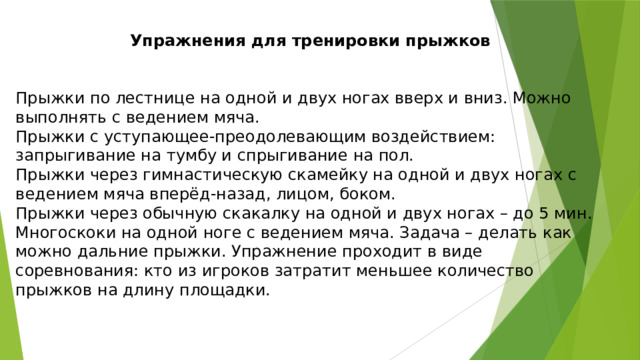 Упражнения для тренировки прыжков Прыжки по лестнице на одной и двух ногах вверх и вниз. Можно выполнять с ведением мяча. Прыжки с уступающее-преодолевающим воздействием: запрыгивание на тумбу и спрыгивание на пол. Прыжки через гимнастическую скамейку на одной и двух ногах с ведением мяча вперёд-назад, лицом, боком. Прыжки через обычную скакалку на одной и двух ногах – до 5 мин. Многоскоки на одной ноге с ведением мяча. Задача – делать как можно дальние прыжки. Упражнение проходит в виде соревнования: кто из игроков затратит меньшее количество прыжков на длину площадки. 