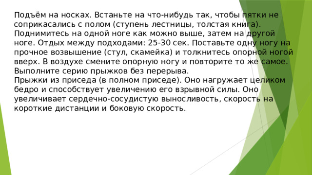 Подъём на носках. Встаньте на что-нибудь так, чтобы пятки не соприкасались с полом (ступень лестницы, толстая книга). Поднимитесь на одной ноге как можно выше, затем на другой ноге. Отдых между подходами: 25-30 сек. Поставьте одну ногу на прочное возвышение (стул, скамейка) и толкнитесь опорной ногой вверх. В воздухе смените опорную ногу и повторите то же самое. Выполните серию прыжков без перерыва. Прыжки из приседа (в полном приседе). Оно нагружает целиком бедро и способствует увеличению его взрывной силы. Оно увеличивает сердечно-сосудистую выносливость, скорость на короткие дистанции и боковую скорость. 