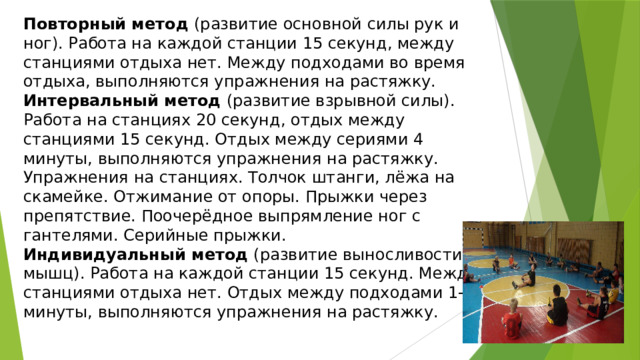 Повторный метод  (развитие основной силы рук и ног). Работа на каждой станции 15 секунд, между станциями отдыха нет. Между подходами во время отдыха, выполняются упражнения на растяжку. Интервальный метод  (развитие взрывной силы). Работа на станциях 20 секунд, отдых между станциями 15 секунд. Отдых между сериями 4 минуты, выполняются упражнения на растяжку. Упражнения на станциях. Толчок штанги, лёжа на скамейке. Отжимание от опоры. Прыжки через препятствие. Поочерёдное выпрямление ног с гантелями. Серийные прыжки. Индивидуальный метод  (развитие выносливости мышц). Работа на каждой станции 15 секунд. Между станциями отдыха нет. Отдых между подходами 1-2 минуты, выполняются упражнения на растяжку. 