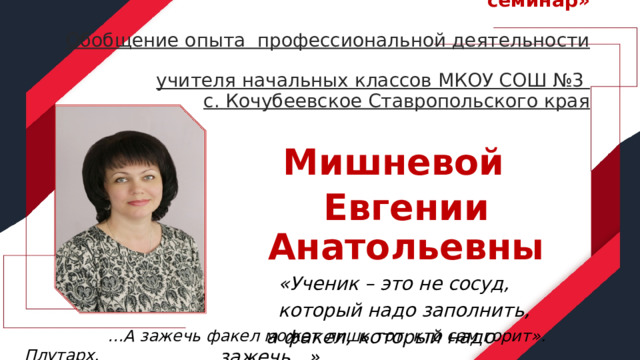  Конкурсное задание«Методический семинар»   Обобщение опыта профессиональной деятельности  учителя начальных классов МКОУ СОШ №3  с. Кочубеевское Ставропольского края   Мишневой Евгении Анатольевны  «Ученик – это не сосуд,    который надо заполнить,  а факел, который надо зажечь...»     … А зажечь факел может лишь тот, кто сам горит». Плутарх. 