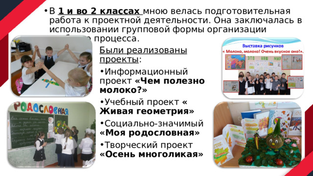 В 1 и во 2 классах мною велась подготовительная работа к проектной деятельности. Она заключалась в использовании групповой формы организации учебного процесса. Были реализованы проекты : Информационный проект «Чем полезно молоко?» Учебный проект « Живая геометрия» Социально-значимый «Моя родословная» Творческий проект «Осень многоликая» 
