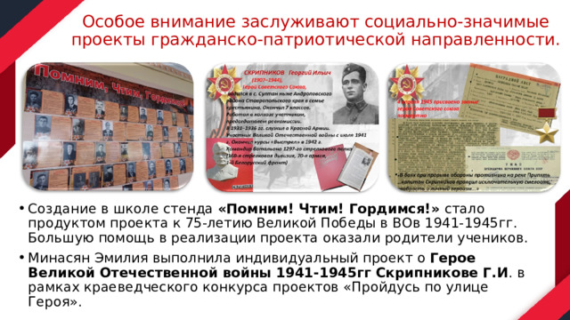 Особое внимание заслуживают социально-значимые проекты гражданско-патриотической направленности. Создание в школе стенда «Помним! Чтим! Гордимся!» стало продуктом проекта к 75-летию Великой Победы в ВОв 1941-1945гг. Большую помощь в реализации проекта оказали родители учеников. Минасян Эмилия выполнила индивидуальный проект о Герое Великой Отечественной войны 1941-1945гг Скрипникове Г.И . в рамках краеведческого конкурса проектов «Пройдусь по улице Героя». 