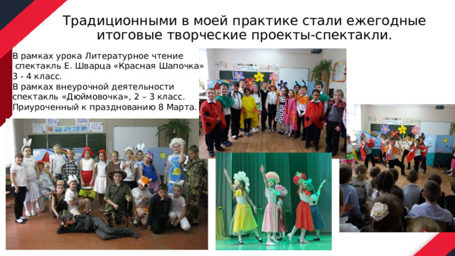 Традиционными в моей практике стали ежегодные итоговые творческие проекты-спектакли. В рамках урока Литературное чтение  спектакль Е. Шварца «Красная Шапочка» 3 - 4 класс. В рамках внеурочной деятельности спектакль «Дюймовочка», 2 – 3 класс. Приуроченный к празднованию 8 Марта. 