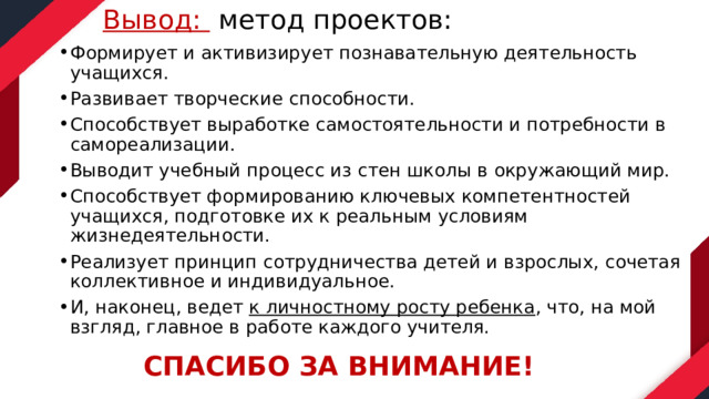 Вывод: метод проектов:   Формирует и активизирует познавательную деятельность учащихся. Развивает творческие способности. Способствует выработке самостоятельности и потребности в самореализации. Выводит учебный процесс из стен школы в окружающий мир. Способствует формированию ключевых компетентностей учащихся, подготовке их к реальным условиям жизнедеятельности. Реализует принцип сотрудничества детей и взрослых, сочетая коллективное и индивидуальное. И, наконец, ведет  к личностному росту ребенка , что, на мой взгляд, главное в работе каждого учителя.  СПАСИБО ЗА ВНИМАНИЕ! 