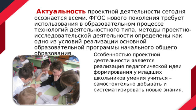  Актуальность проектной деятельности сегодня осознается всеми. ФГОС нового поколения требует использования в образовательном процессе технологий деятельностного типа, методы проектно-исследовательской деятельности определены как одно из условий реализации основной образовательной программы начального общего образования. Особенностью проектной деятельности является реализация педагогической идеи формирования у младших школьников умения учиться – самостоятельно добывать и систематизировать новые знания.  