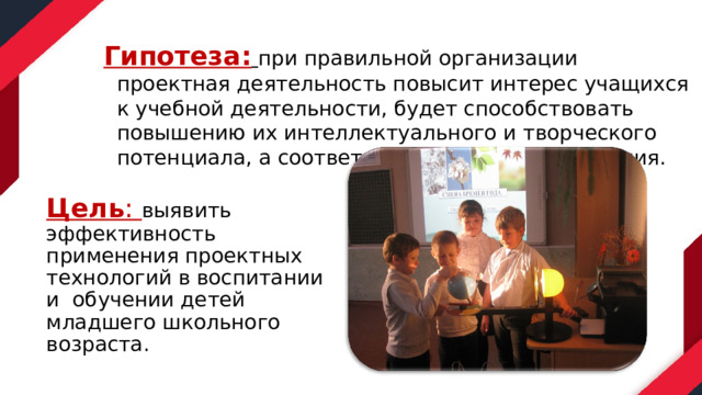 Гипотеза:   при правильной организации проектная деятельность повысит интерес учащихся к учебной деятельности, будет способствовать повышению их интеллектуального и творческого потенциала, а соответственно качеству обучения. Цель : выявить эффективность применения проектных технологий в воспитании и обучении детей младшего школьного возраста. 