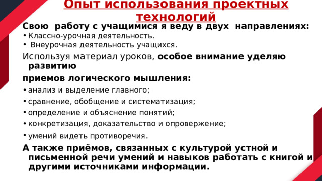 Опыт использования проектных технологий   Свою работу с учащимися я веду в двух направлениях: Классно-урочная деятельность.  Внеурочная деятельность учащихся. Используя материал уроков, особое внимание уделяю развитию приемов логического мышления: анализ и выделение главного; сравнение, обобщение и систематизация; определение и объяснение понятий; конкретизация, доказательство и опровержение; умений видеть противоречия . А также приёмов, связанных с культурой устной и письменной речи умений и навыков работать с книгой и другими источниками информации.  