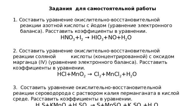    Задания для самостоятельной работы 1. Составить уравнение окислительно-восстановительной реакции азотной кислоты с йодом (уравнение электронного баланса). Расставить коэффициенты в уравнении. HNO 3 +I 2  → HIO 3 +NO+H 2 O 2. Составить уравнение окислительно-восстановительной реакции соляной кислоты (концентрированной) с оксидом марганца (IV) (уравнение электронного баланса). Расставить коэффициенты в уравнении. HCl+MnO 2  → Cl 2 +MnCl 2 +H 2 O 3.  Составить уравнение окислительно-восстановительной реакции сероводорода с раствором калия перманганата в кислой среде. Расставить коэффициенты в уравнении. H 2 S+KMnO 4 +H 2 SO 4  → S+MnSO 4 +K 2 SO 4 +H 2 O 