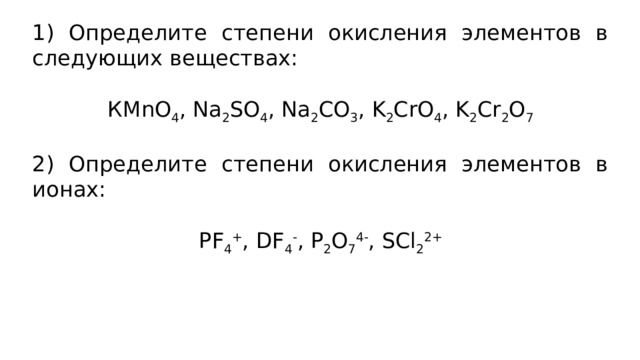 1) Определите степени окисления элементов в следующих веществах: КМnO 4 , Na 2 SO 4 , Na 2 CO 3 , K 2 CrO 4 , K 2 Cr 2 O 7 2) Определите степени окисления элементов в ионах: PF 4 + , DF 4 - , P 2 O 7 4- , SCl 2 2+  