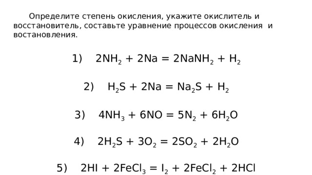         Определите степень окисления, укажите окислитель и восстановитель, составьте уравнение процессов окисления  и востановления. 1)    2NH 2 + 2Na = 2NaNH 2 + H 2 2)    H 2 S + 2Na = Na 2 S + H 2 3)    4NH 3 + 6NO = 5N 2 + 6H 2 O 4)    2H 2 S + 3O 2 = 2SO 2 + 2H 2 O 5)    2HI + 2FeCl 3 = I 2 + 2FeCl 2 + 2HCl 