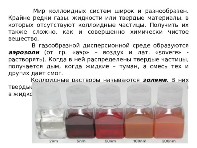  Мир коллоидных систем широк и разнообразен. Крайне редки газы, жидкости или твердые материалы, в которых отсутствуют коллоидные частицы. Получить их также сложно, как и совершенно химически чистое вещество.  В газообразной дисперсионной среде образуются аэрозоли (от гр. «аэр» – воздух и лат. «sovere» - растворять). Когда в ней распределены твердые частицы, получается дым, когда жидкие – туман, а смесь тех и других даёт смог.  Коллоидные растворы называются золями . В них твердые частицы, размером от 1 до 100 нм, распределены в жидкой дисперсионной среде. 