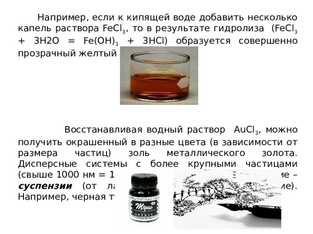  Например, если к кипящей воде добавить несколько капель раствора FeCl 3 , то в результате гидролиза (FeCl 3 + 3H2O = Fe(OH) 3 + 3HCl) образуется совершенно прозрачный желтый золь.  Восстанавливая водный раствор AuCl 3 , можно получить окрашенный в разные цвета (в зависимости от размера частиц) золь металлического золота. Дисперсные системы с более крупными частицами (свыше 1000 нм = 1 мкм) имеют специальное название – суспензии (от лат. «suspensio» – подвешивание). Например, черная тушь – это суспензия. 