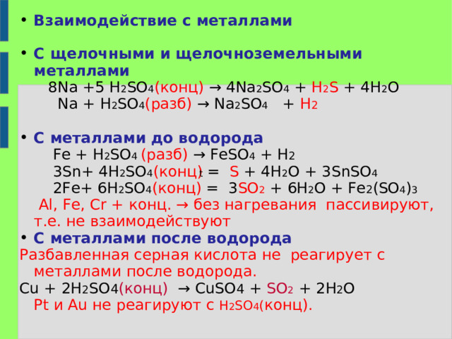 Взаимодействие с металлами  С щелочными и щелочноземельными металлами  8 Na +5 H 2 SO 4 ( конц) → 4 Na 2 SO 4 + H 2 S + 4H 2 O  Na + H 2 SO 4 ( разб) → Na 2 SO 4 + H 2  С металлами до водорода  Fe + H 2 SO 4 ( разб) → FeSO 4 + H 2  3Sn+ 4H 2 SO 4 ( конц) =   S + 4H 2 O + 3SnSO 4   2Fe+ 6H 2 SO 4 ( конц) =   3 SO 2  + 6H 2 O + Fe 2 (SO 4 ) 3    Al, Fe, Cr + конц. → без нагревания пассивируют, т.е. не взаимодействуют С металлами после водорода Разбавленная серная кислота не реагирует с металлами после водорода. Cu + 2 H 2 SO 4 ( конц) → CuSO 4 + SO 2 + 2 H 2 O  Pt и Au не реагируют с H 2 SO 4 ( конц). t 