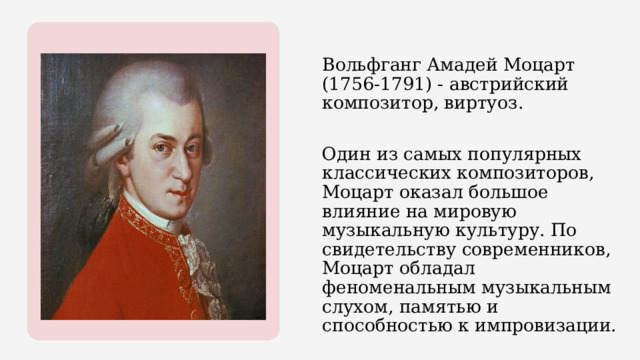Вольфганг Амадей Моцарт (1756-1791) - австрийский композитор, виртуоз. Один из самых популярных классических композиторов, Моцарт оказал большое влияние на мировую музыкальную культуру. По свидетельству современников, Моцарт обладал феноменальным музыкальным слухом, памятью и способностью к импровизации. 