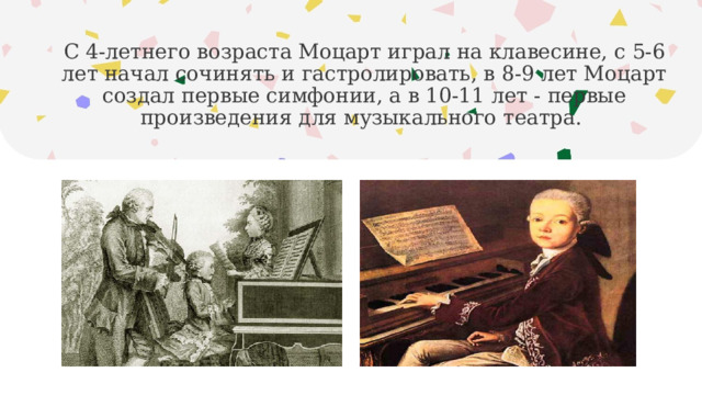 С 4-летнего возраста Моцарт играл на клавесине, с 5-6 лет начал сочинять и гастролировать, в 8-9 лет Моцарт создал первые симфонии, а в 10-11 лет - первые произведения для музыкального театра. 
