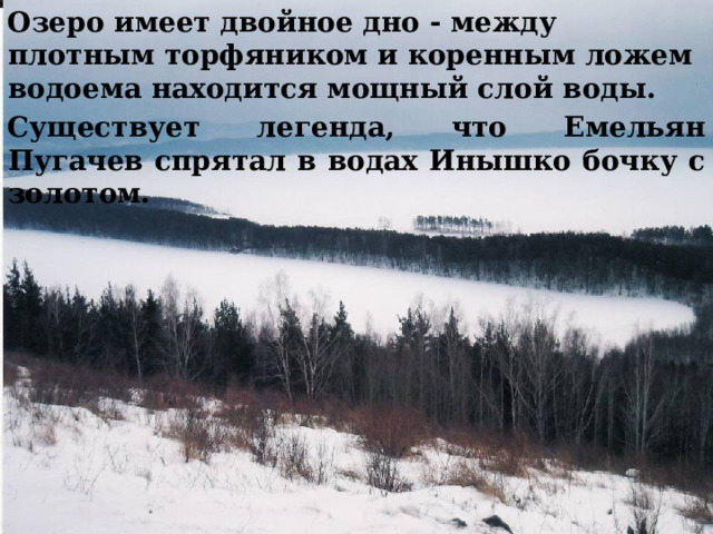 Озеро имеет двойное дно - между плотным торфяником и коренным ложем водоема находится мощный слой воды. Существует легенда, что Емельян Пугачев спрятал в водах Инышко бочку с золотом. 