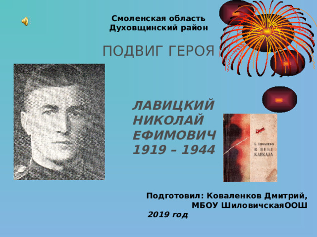 Смоленская область  Духовщинский район   ПОДВИГ ГЕРОЯ  ЛАВИЦКИЙ  НИКОЛАЙ  ЕФИМОВИЧ 1919 – 1944 Подготовил: Коваленков Дмитрий, МБОУ ШиловичскаяООШ 2019  год  
