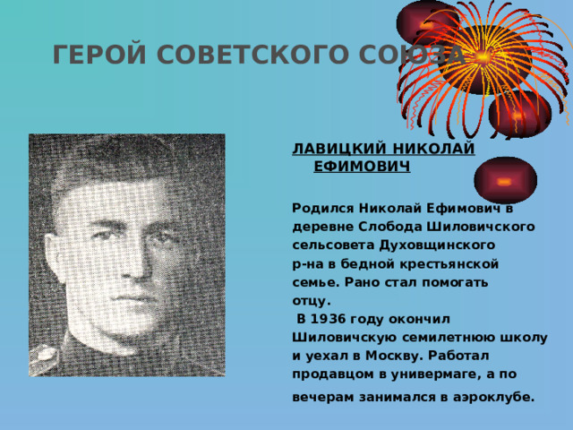 ГЕРОЙ СОВЕТСКОГО СОЮЗА  ЛАВИЦКИЙ  НИКОЛАЙ ЕФИМОВИЧ  Родился Николай Ефимович в деревне Слобода Шиловичского сельсовета Духовщинского р-на в  бедной крестьянской семье. Рано  стал помогать отцу.  В 1936 году окончил Шиловичскую  семилетнюю школу и уехал в  Москву. Работал продавцом в  универмаге, а по вечерам  занимался в аэроклубе.  