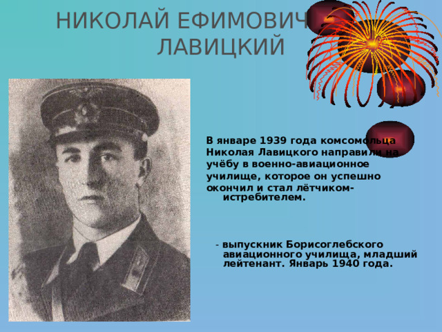 НИКОЛАЙ ЕФИМОВИЧ  ЛАВИЦКИЙ    В январе 1939 года  комсомольца Николая Лавицкого направили на учёбу в военно-авиационное училище, которое он успешно окончил и стал лётчиком - истребителем.  - выпускник Борисоглебского авиационного училища, младший лейтенант. Январь 1940 года. 