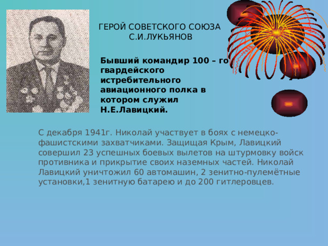 ГЕРОЙ СОВЕТСКОГО СОЮЗА С.И.ЛУКЬЯНОВ Бывший командир 100 – го гвардейского истребительного авиационного полка в котором служил Н.Е.Лавицкий. С декабря 1941г. Николай участвует в боях с немецко-фашистскими захватчиками. Защищая Крым, Лавицкий совершил 23 успешных боевых вылетов на штурмовку войск противника и прикрытие своих наземных частей. Николай Лавицкий уничтожил 60 автомашин, 2 зенитно-пулемётные установки,1 зенитную батарею и до 200 гитлеровцев. 