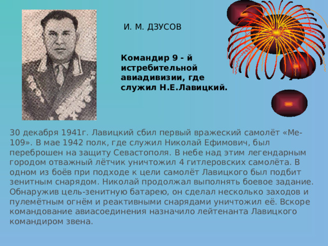 И. М. ДЗУСОВ Командир 9 - й истребительной авиадивизии, где служил Н.Е.Лавицкий. 30 декабря 1941г. Лавицкий сбил первый вражеский самолёт «Ме-109». В мае 1942 полк, где служил Николай Ефимович, был переброшен на защиту Севастополя. В небе над этим легендарным городом отважный лётчик уничтожил 4 гитлеровских самолёта. В одном из боёв при подходе к цели самолёт Лавицкого был подбит зенитным снарядом. Николай продолжал выполнять боевое задание. Обнаружив цель-зенитную батарею, он сделал несколько заходов и пулемётным огнём и реактивными снарядами уничтожил её. Вскоре командование авиасоединения назначило лейтенанта Лавицкого командиром звена. 