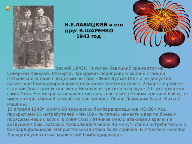Н.Е.ЛАВИЦКИЙ и его друг В.ШАРЕНКО  1943 год  Весной 1943г. Николай Лавицкий сражается на Северном Кавказе. 19 марта, прикрывая переправу в районе станции Петровской, в паре с ведомым он сбил «Фоке-Вульф-190» и не допустил вражеские бомбардировщики к позициям советских войск. 22марта в районе станции Анастасиевская звено Николая встретило в воздухе 20 гитлеровских самолётов. Несмотря на неравенство сил, советские лётчики приняли бой и, не имея потерь, сбили 6 самолётов противника. Лично Лавицким были сбиты 2 машины. 15 апреля 1943г. около 60 вражеских бомбардировщиков «Ю-88» под прикрытием 25 истребителей «Ме-109» пытались нанести удар по боевым порядкам наших войск. 8 советских лётчиков смело атаковали врага и в воздушном бою, который продолжался около 40 минут, сбили истребитель и 5 бомбардировщиков. Неприятельская атака была сорвана. В этом бою Николай Лавицкий уничтожил вражеский бомбардировщик. 