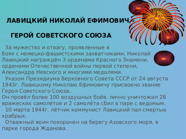  ЛАВИЦКИЙ  НИКОЛАЙ ЕФИМОВИЧ –   ГЕРОЙ СОВЕТСКОГО СОЮЗА   За мужество и отвагу, проявленные в боях с немецко-фашистскими захватчиками, Николай Лавицкий награждён 3 орденами Красного Знамени, орденами Отечественной войны первой степени, Александра Невского и многими медалями.  Указом Президиума Верховного Совета СССР от 24 августа 1943г. Лавицкому Николаю Ефимовичу присвоено звание Героя Советского Союза. Он провёл более 100 воздушных боёв, лично уничтожил 28 вражеских самолётов и 2 самолёта сбил в паре с ведомым.  10 марта 1944г. лётчик коммунист Лавицкий пал смертью храбрых.  Отважный воин похоронен на берегу Азовского моря, в парке города Жданова. 