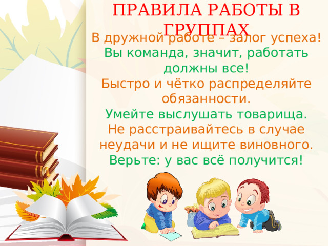 ПРАВИЛА РАБОТЫ В ГРУППАХ   В дружной работе – залог успеха! Вы команда, значит, работать должны все! Быстро и чётко распределяйте обязанности. Умейте выслушать товарища. Не расстраивайтесь в случае неудачи и не ищите виновного. Верьте: у вас всё получится! 