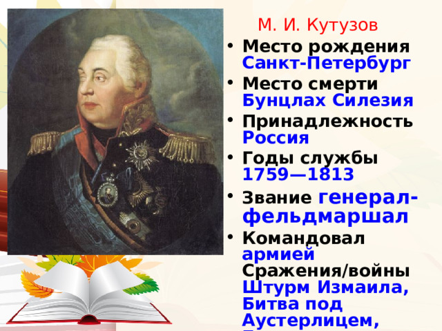 М. И. Кутузов Место рождения Санкт-Петербург Место смерти Бунцлах Силезия Принадлежность Россия Годы службы 1759—1813 Звание генерал-фельдмаршал Командовал армией Сражения/войны Штурм Измаила,  Битва под Аустерлицем,  Бородинское сражение 