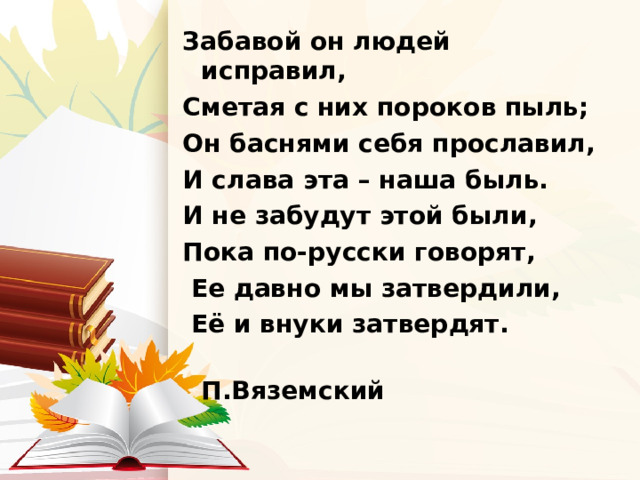 Забавой он людей исправил, Сметая с них пороков пыль; Он баснями себя прославил, И слава эта – наша быль. И не забудут этой были, Пока по-русски говорят,  Ее давно мы затвердили,  Её и внуки затвердят.  П.Вяземский 