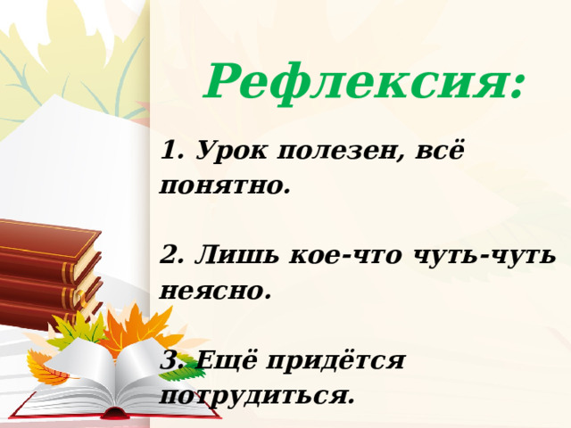 Рефлексия:  1. Урок полезен, всё понятно.  2. Лишь кое-что чуть-чуть неясно.  3. Ещё придётся потрудиться.  4. Да, трудно всё-таки учиться.   