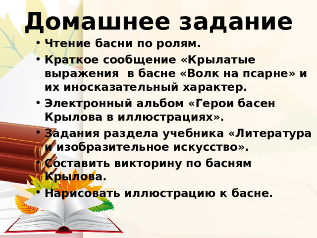 Домашнее задание Чтение басни по ролям. Краткое сообщение «Крылатые выражения в басне «Волк на псарне» и их иносказательный характер. Электронный альбом «Герои басен Крылова в иллюстрациях». Задания раздела учебника «Литература и изобразительное искусство». Составить викторину по басням Крылова. Нарисовать иллюстрацию к басне. 