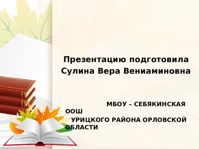 Презентацию  подготовила Сулина Вера Вениаминовна    МБОУ – СЕБЯКИНСКАЯ ООШ  УРИЦКОГО РАЙОНА ОРЛОВСКОЙ ОБЛАСТИ 