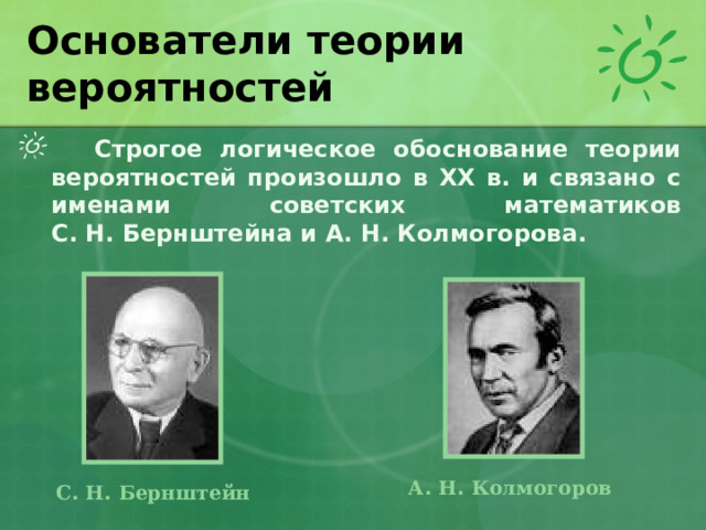 Основатели теории вероятностей  Строгое логическое обоснование теории вероятностей произошло в XX в. и связано с именами советских математиков С. Н. Бернштейна и А. Н. Колмогорова.  А .  Н .  Колмогоров С .  Н .  Бернштейн 