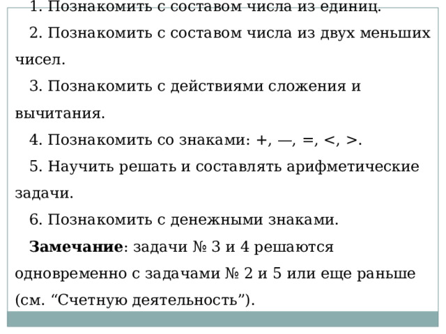 Анализ программных задач  1. Познакомить с составом числа из единиц. 2. Познакомить с составом числа из двух меньших чисел. 3. Познакомить с действиями сложения и вычитания. 4. Познакомить со знаками: +, —, =, . 5. Научить решать и составлять арифметические задачи. 6. Познакомить с денежными знаками. Замечание : задачи № 3 и 4 решаются одновременно с задачами № 2 и 5 или еще раньше (см. “Счетную деятельность”). 