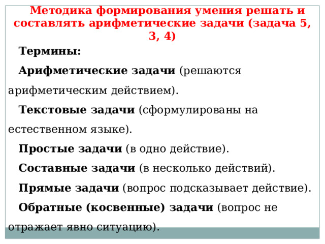 Методика формирования умения решать и составлять арифметические задачи (задача 5, 3, 4) Термины: Арифметические задачи  (решаются арифметическим действием). Текстовые задачи  (сформулированы на естественном языке). Простые   задачи  (в одно действие). Составные   задачи  (в несколько действий). Прямые   задачи  (вопрос подсказывает действие). Обратные (косвенные) задачи  (вопрос не отражает явно ситуацию). 