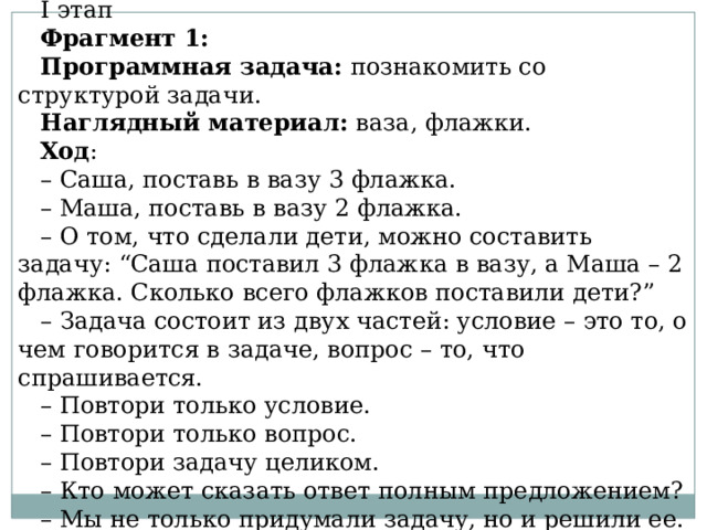 I этап  Фрагмент 1: Программная задача:  познакомить со структурой задачи. Наглядный материал:  ваза, флажки. Ход : – Саша, поставь в вазу 3 флажка. – Маша, поставь в вазу 2 флажка. – О том, что сделали дети, можно составить задачу: “Саша поставил 3 флажка в вазу, а Маша – 2 флажка. Сколько всего флажков поставили дети?” – Задача состоит из двух частей: условие – это то, о чем говорится в задаче, вопрос – то, что спрашивается. – Повтори только условие. – Повтори только вопрос. – Повтори задачу целиком. – Кто может сказать ответ полным предложением? – Мы не только придумали задачу, но и решили ее. 