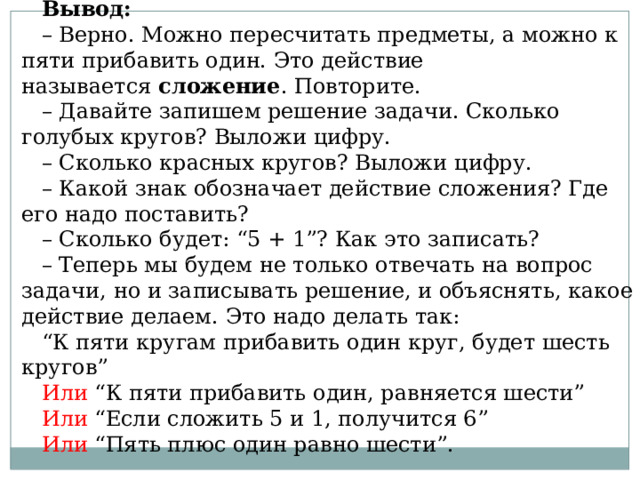 Вывод: – Верно. Можно пересчитать предметы, а можно к пяти прибавить один. Это действие называется  сложение . Повторите. – Давайте запишем решение задачи. Сколько голубых кругов? Выложи цифру. – Сколько красных кругов? Выложи цифру. – Какой знак обозначает действие сложения? Где его надо поставить? – Сколько будет: “5 + 1”? Как это записать? – Теперь мы будем не только отвечать на вопрос задачи, но и записывать решение, и объяснять, какое действие делаем. Это надо делать так: “ К пяти кругам прибавить один круг, будет шесть кругов” Или “К пяти прибавить один, равняется шести” Или “Если сложить 5 и 1, получится 6” Или “Пять плюс один равно шести”. 