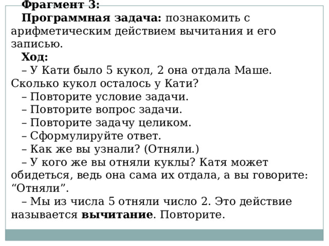 Фрагмент 3: Программная задача:  познакомить с арифметическим действием вычитания и его записью. Ход: – У Кати было 5 кукол, 2 она отдала Маше. Сколько кукол осталось у Кати? – Повторите условие задачи. – Повторите вопрос задачи. – Повторите задачу целиком. – Сформулируйте ответ. – Как же вы узнали? (Отняли.) – У кого же вы отняли куклы? Катя может обидеться, ведь она сама их отдала, а вы говорите: “Отняли”. – Мы из числа 5 отняли число 2. Это действие называется  вычитание . Повторите. 