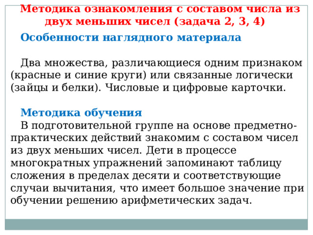 Методика ознакомления с составом числа из двух меньших чисел (задача 2, 3, 4) Особенности наглядного материала   Два множества, различающиеся одним признаком (красные и синие круги) или связанные логически (зайцы и белки). Числовые и цифровые карточки.   Методика обучения  В подготовительной группе на основе предметно-практических действий знакомим с составом чисел из двух меньших чисел. Дети в процессе многократных упражнений запоминают таблицу сложения в пределах десяти и соответствующие случаи вычитания, что имеет большое значение при обучении решению арифметических задач. 